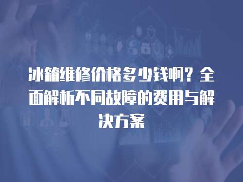 冰箱維修價格多少錢啊？全面解析不同故障的費用與解決方案