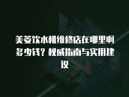 美菱飲水機(jī)維修店在哪里啊多少錢？權(quán)威指南與實(shí)用建議