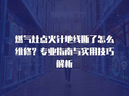 燃氣灶點火針地線斷了怎么維修？專業指南與實用技巧解析