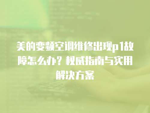 美的變頻空調維修出現p1故障怎么辦？權威指南與實用解決方案