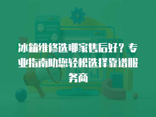 冰箱維修選哪家售后好？專業指南助您輕松選擇靠譜服務商