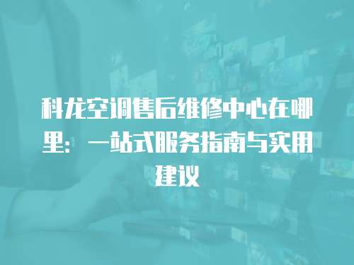 科龍空調(diào)售后維修中心在哪里：一站式服務(wù)指南與實(shí)用建議