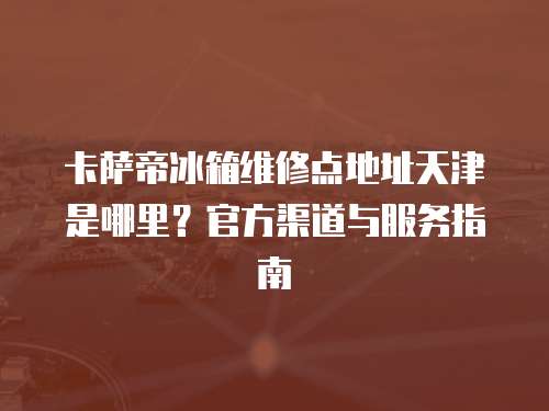 卡薩帝冰箱維修點地址天津是哪里？官方渠道與服務指南