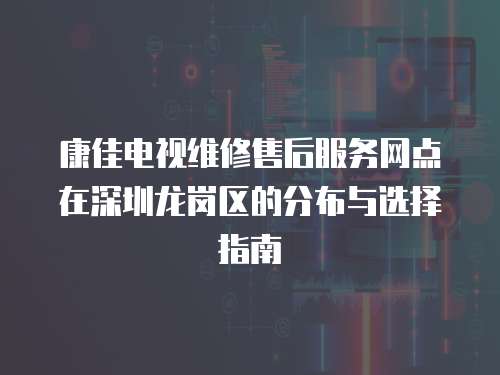 康佳電視維修售后服務網點在深圳龍崗區的分布與選擇指南