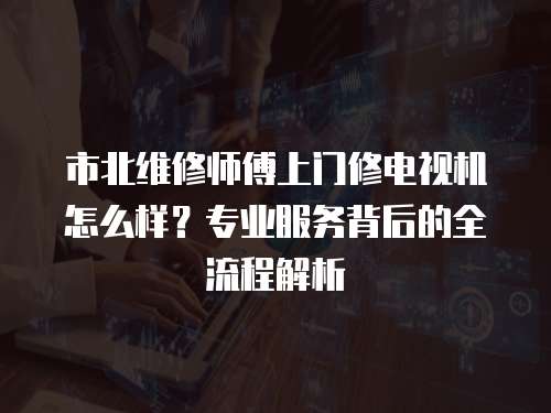 市北維修師傅上門修電視機(jī)怎么樣？專業(yè)服務(wù)背后的全流程解析