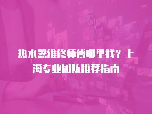 熱水器維修師傅哪里找？上海專業團隊推薦指南
