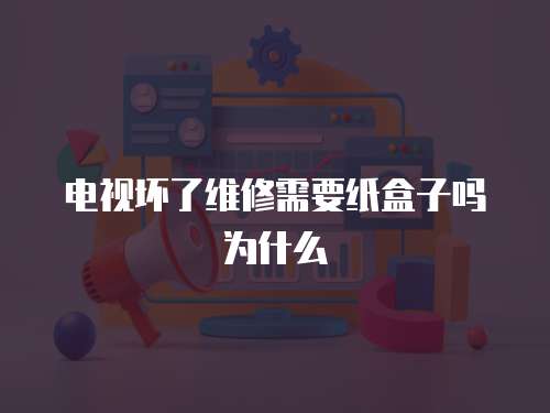 電視壞了維修需要紙盒子嗎為什么