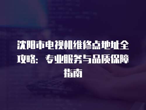 沈陽市電視機維修點地址全攻略：專業服務與品質保障指南
