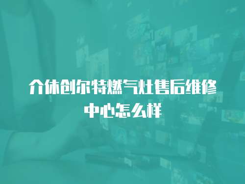 介休創爾特燃氣灶售后維修中心怎么樣