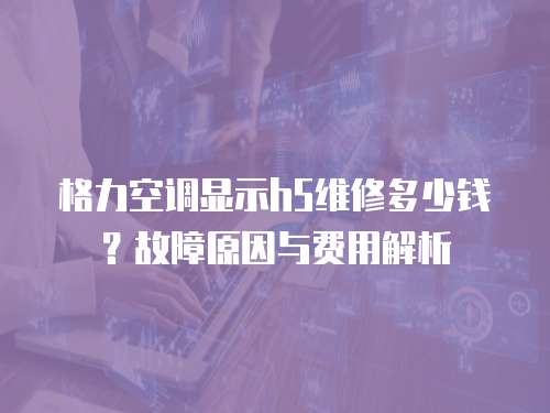 格力空調顯示h5維修多少錢？故障原因與費用解析  