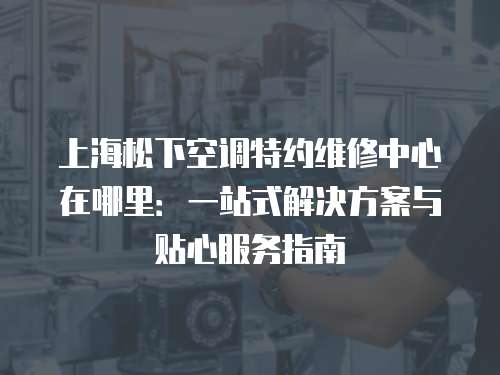 上海松下空調(diào)特約維修中心在哪里：一站式解決方案與貼心服務(wù)指南