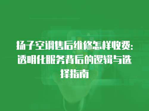 揚子空調售后維修怎樣收費：透明化服務背后的邏輯與選擇指南