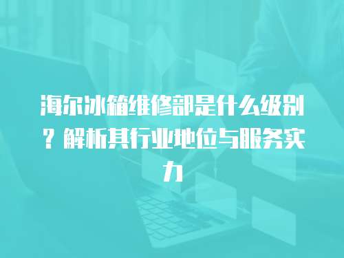 海爾冰箱維修部是什么級別？解析其行業(yè)地位與服務(wù)實(shí)力