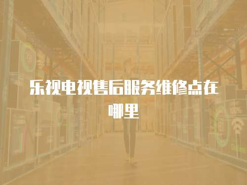 樂視電視售后服務維修點在哪里