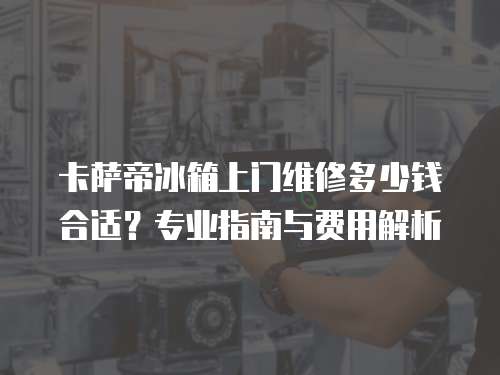 卡薩帝冰箱上門維修多少錢合適？專業(yè)指南與費(fèi)用解析