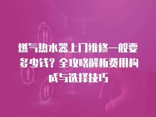 燃氣熱水器上門維修一般要多少錢？全攻略解析費用構成與選擇技巧