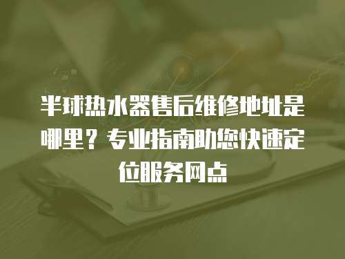 半球熱水器售后維修地址是哪里？專業指南助您快速定位服務網點