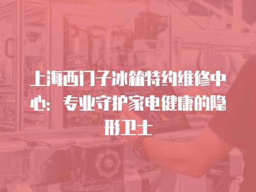 上海西門子冰箱特約維修中心：專業守護家電健康的隱形衛士