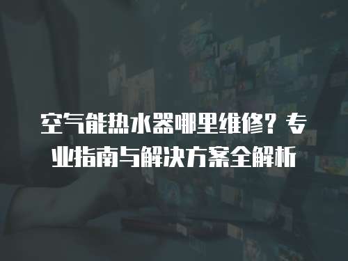空氣能熱水器哪里維修？專業指南與解決方案全解析