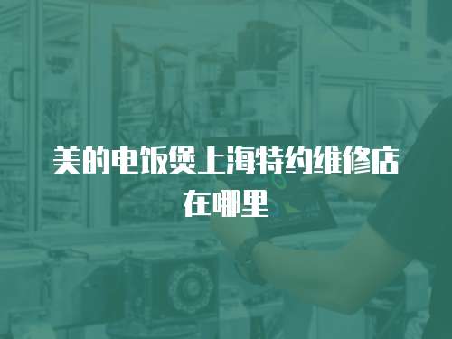 美的電飯煲上海特約維修店在哪里