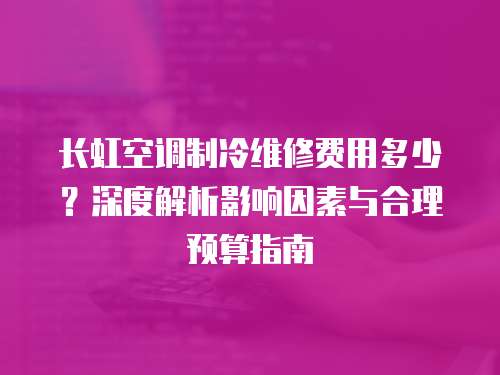 長虹空調制冷維修費用多少？深度解析影響因素與合理預算指南