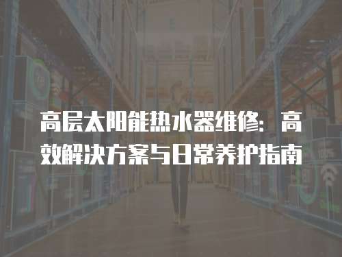 高層太陽能熱水器維修：高效解決方案與日常養護指南