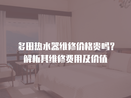多田熱水器維修價格貴嗎？解析其維修費用及價值