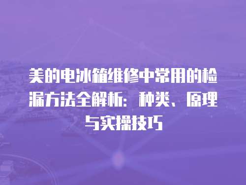 美的電冰箱維修中常用的檢漏方法全解析：種類、原理與實(shí)操技巧