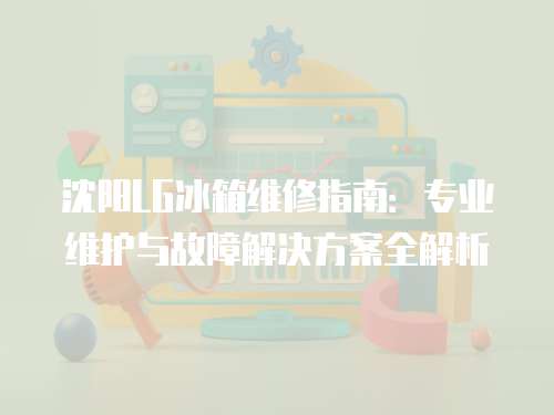 沈陽LG冰箱維修指南：專業維護與故障解決方案全解析