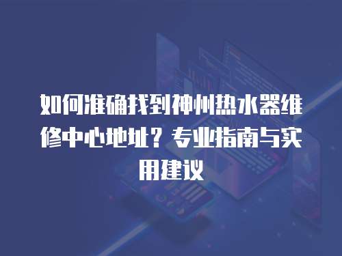 如何準確找到神州熱水器維修中心地址？專業指南與實用建議