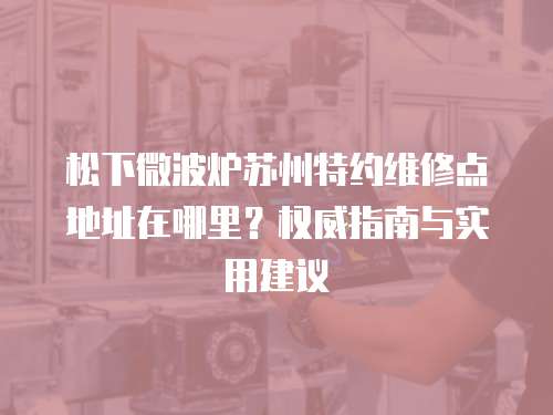 松下微波爐蘇州特約維修點地址在哪里？權威指南與實用建議
