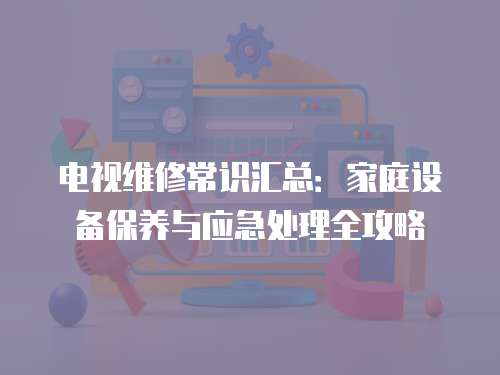 電視維修常識匯總：家庭設備保養與應急處理全攻略
