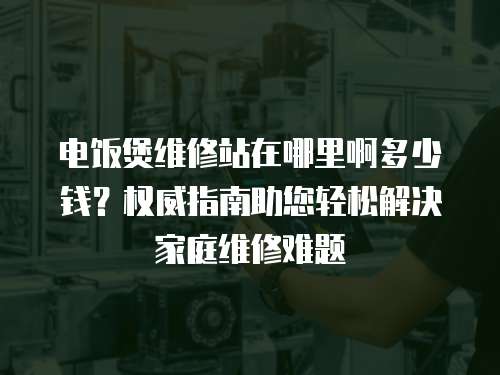 電飯煲維修站在哪里啊多少錢？權(quán)威指南助您輕松解決家庭維修難題
