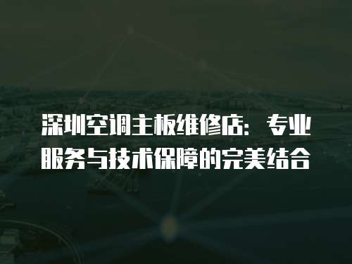 深圳空調(diào)主板維修店：專業(yè)服務(wù)與技術(shù)保障的完美結(jié)合