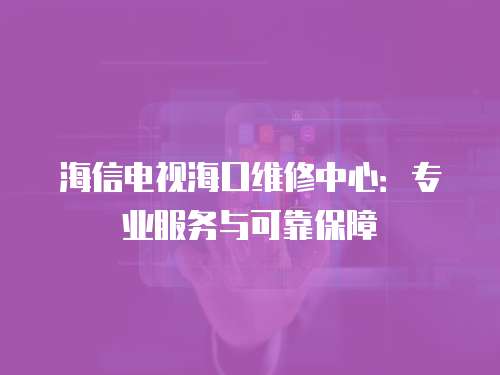海信電視海口維修中心：專業(yè)服務(wù)與可靠保障