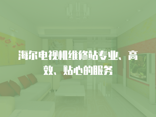 海爾電視機維修站專業、高效、貼心的服務