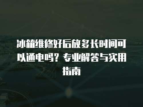 冰箱維修好后放多長時間可以通電嗎？專業解答與實用指南