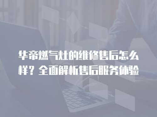 華帝燃氣灶的維修售后怎么樣？全面解析售后服務體驗