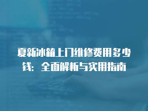 夏新冰箱上門維修費(fèi)用多少錢：全面解析與實(shí)用指南