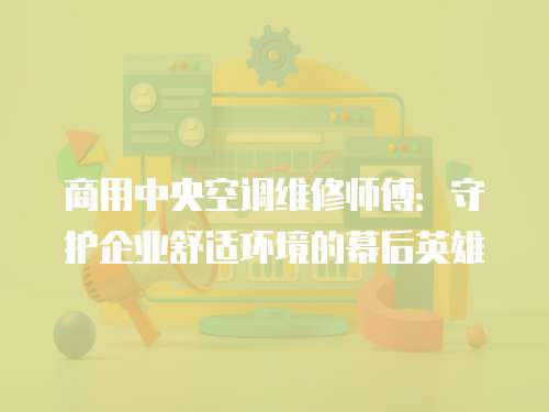 商用中央空調(diào)維修師傅：守護(hù)企業(yè)舒適環(huán)境的幕后英雄