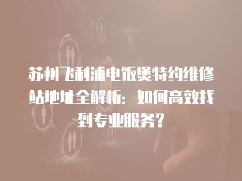 蘇州飛利浦電飯煲特約維修站地址全解析：如何高效找到專業服務？