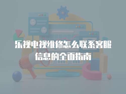 樂視電視維修怎么聯系客服信息的全面指南