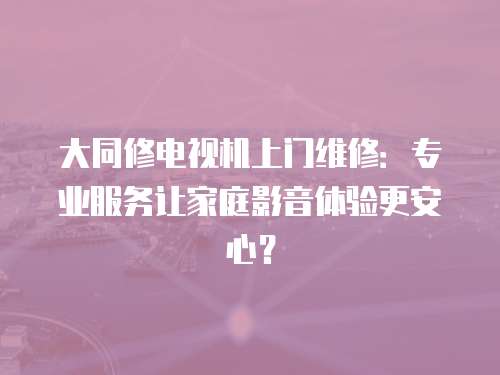 大同修電視機上門維修：專業服務讓家庭影音體驗更安心？