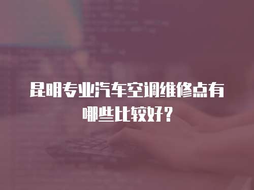 昆明專業(yè)汽車空調(diào)維修點有哪些比較好？
