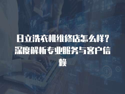 日立洗衣機維修店怎么樣？深度解析專業服務與客戶信賴