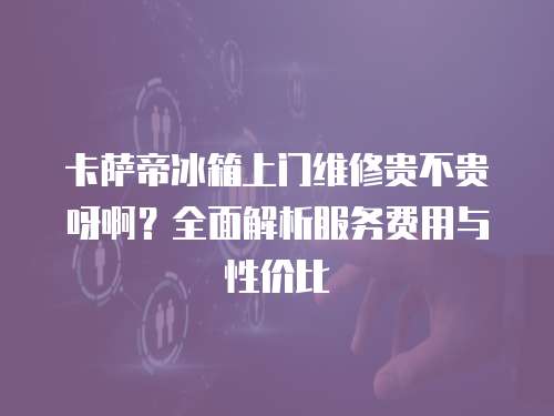 卡薩帝冰箱上門維修貴不貴呀??？全面解析服務費用與性價比