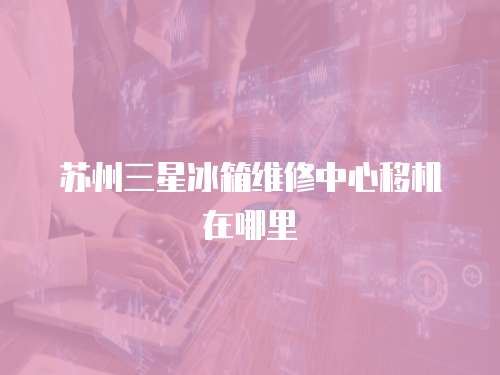 蘇州三星冰箱維修中心移機在哪里