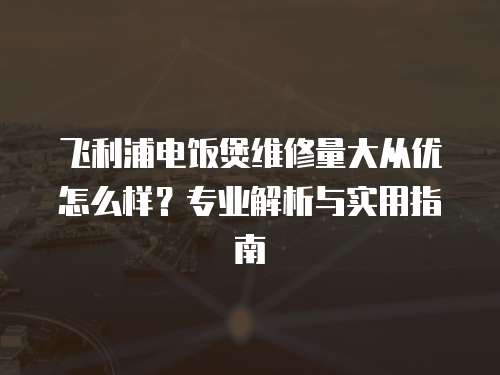 飛利浦電飯煲維修量大從優怎么樣？專業解析與實用指南