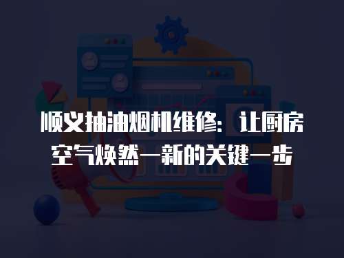 順義抽油煙機維修：讓廚房空氣煥然一新的關(guān)鍵一步