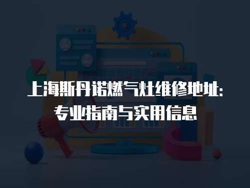 上海斯丹諾燃?xì)庠罹S修地址：專業(yè)指南與實(shí)用信息
